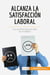 Alcanza la satisfacción laboral : Los secretos para ser feliz en el trabajo