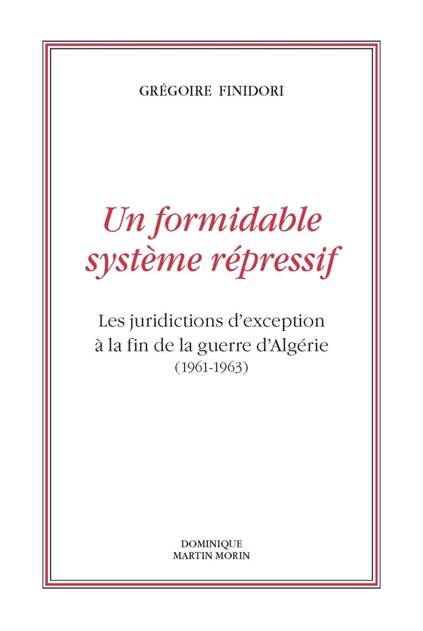 Finidori Grégoire Un Formidable Système Répressif - Les Juridictions D'exception À La Fin De La Guerre D'algérie (1961-1963)